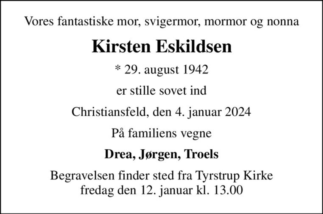 Vores fantastiske mor, svigermor, mormor og nonna
Kirsten Eskildsen
* 29. august 1942
er stille sovet ind
Christiansfeld, den 4. januar 2024
På familiens vegne
Drea, Jørgen, Troels
Begravelsen finder sted fra Tyrstrup Kirke  fredag den 12. januar kl. 13.00
