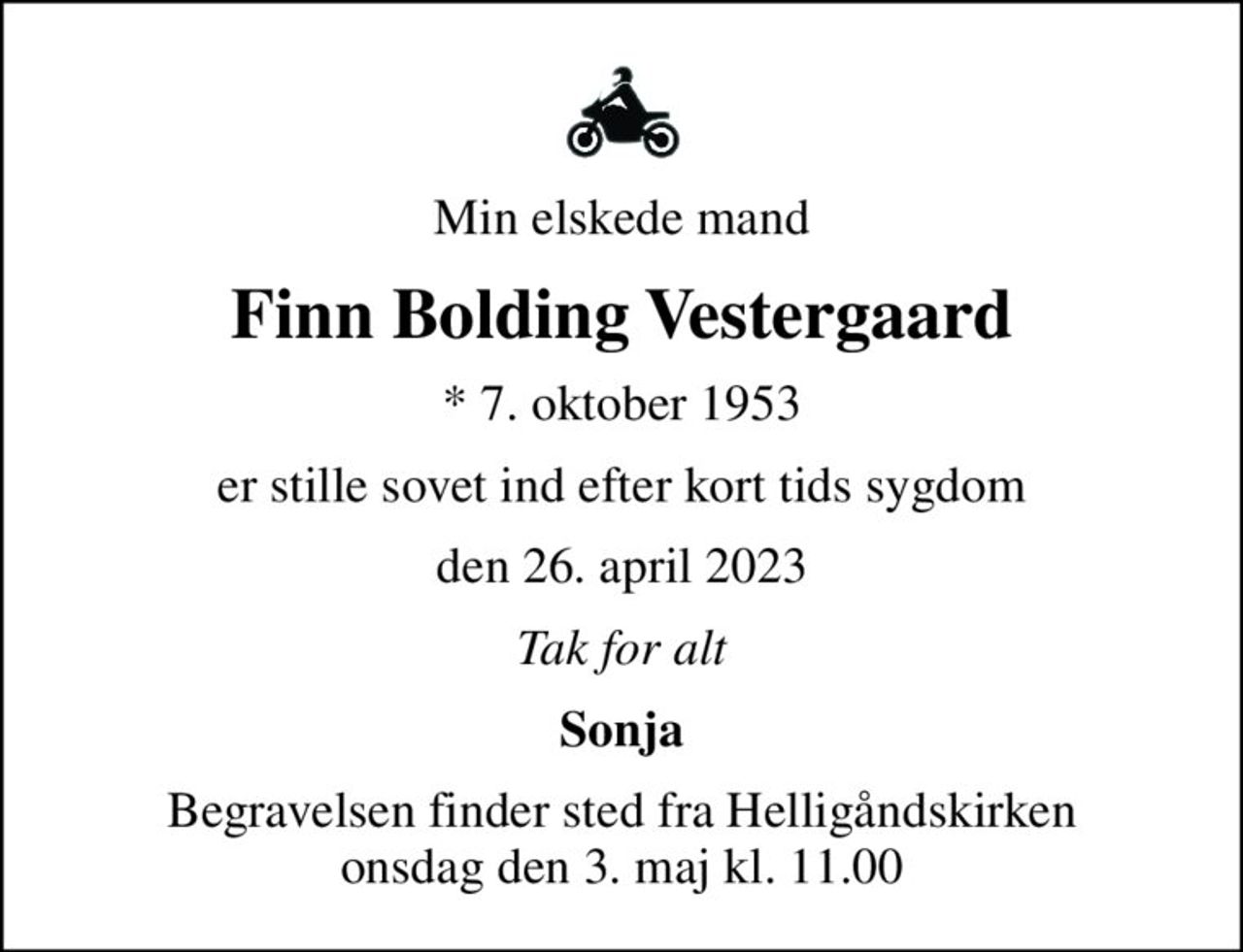 Min elskede mand
Finn Bolding Vestergaard
* 7. oktober 1953
er stille sovet ind efter kort tids sygdom
den 26. april 2023
Tak for alt
Sonja
Begravelsen finder sted fra Helligåndskirken  onsdag den 3. maj kl. 11.00