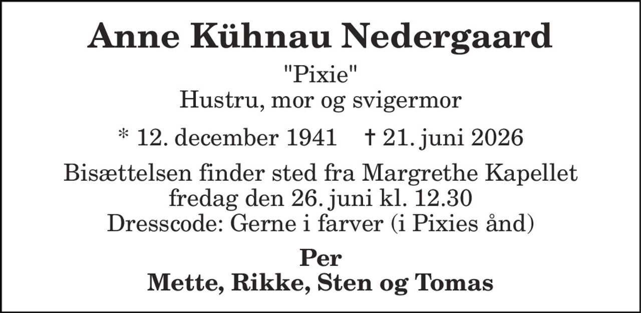 Anne Kühnau Nedergaard 
"Pixie" Hustru, mor og svigermor 
* 12. december 1941    ✝ 21. juni 2026 
Bisættelsen finder sted fra Margrethe Kapellet fredag den 26. juni kl. 12.30 Dresscode: Gerne i farver (i Pixies ånd) 
Per Mette, Rikke, Sten og Tomas
