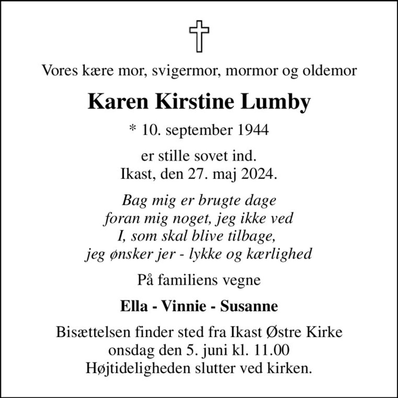 Vores kære mor, svigermor, mormor og oldemor
Karen Kirstine Lumby
* 10. september 1944
er stille sovet ind. Ikast, den 27. maj 2024.
Bag mig er brugte dage foran mig noget, jeg ikke ved I, som skal blive tilbage,  jeg ønsker jer - lykke og kærlighed
På familiens vegne
Ella - Vinnie - Susanne
Bisættelsen finder sted fra Ikast Østre Kirke  onsdag den 5. juni kl. 11.00  Højtideligheden slutter ved kirken.