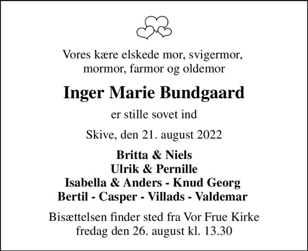 Vores kære elskede mor, svigermor,  mormor, farmor og oldemor
Inger Marie Bundgaard
er stille sovet ind
Skive, den 21. august 2022
Britta & Niels Ulrik & Pernille Isabella & Anders - Knud Georg  Bertil - Casper - Villads - Valdemar 
Bisættelsen finder sted fra Vor Frue Kirke  fredag den 26. august kl. 13.30