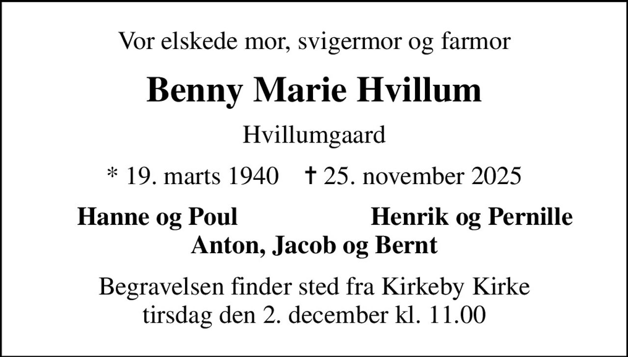 Vor elskede mor, svigermor og farmor
Benny Marie Hvillum
Hvillumgaard
* 19. marts 1940    ✝ 25. november 2025
Hanne og Poul
Henrik og Pernille
Begravelsen finder sted fra Kirkeby Kirke  tirsdag den 2. december kl. 11.00