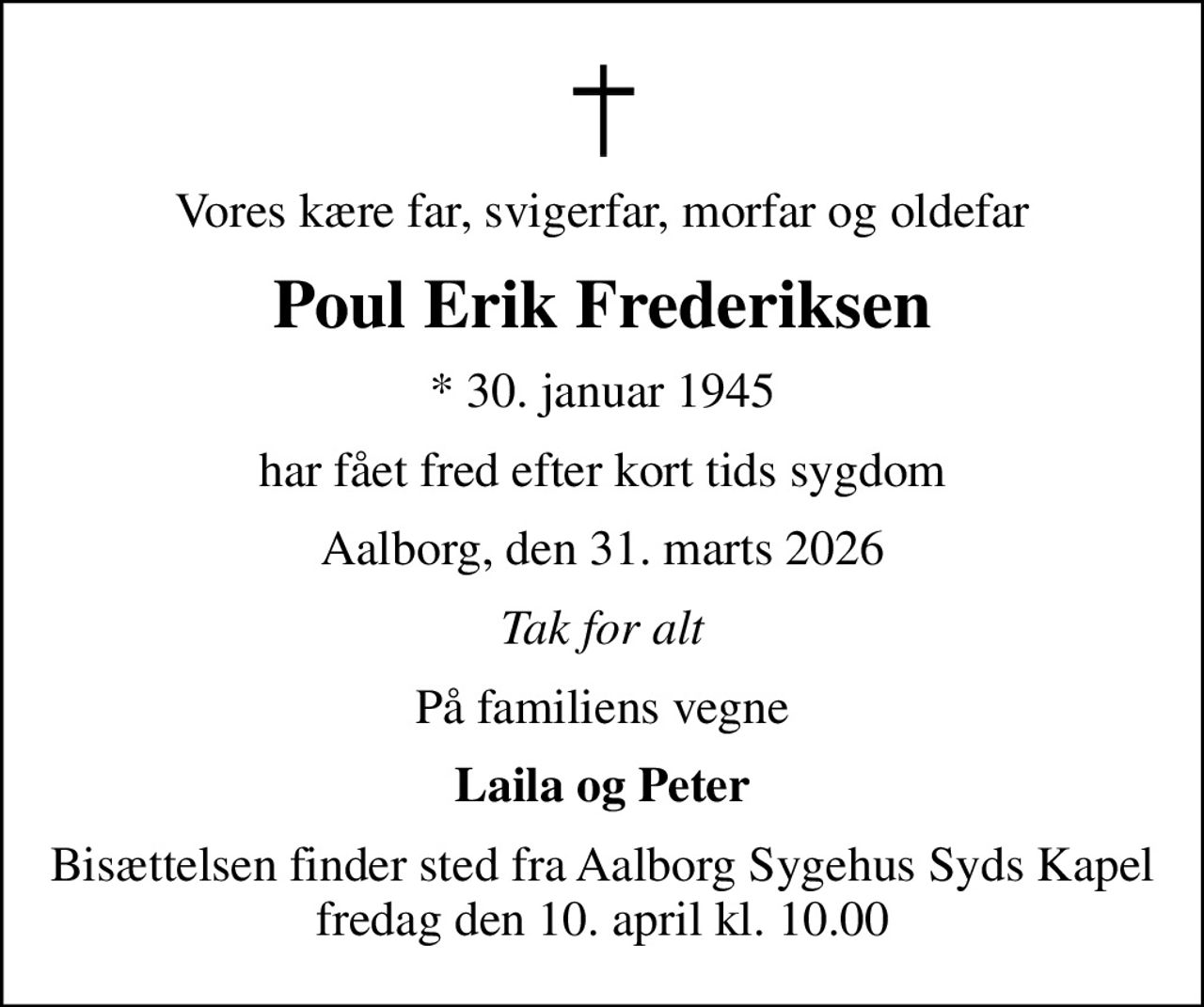 Vores kære far, svigerfar, morfar og oldefar
Poul Erik Frederiksen
* 30. januar 1945
har fået fred efter kort tids sygdom
Aalborg, den 31. marts 2026
Tak for alt
På familiens vegne
Laila og Peter
Bisættelsen finder sted fra Aalborg Sygehus Syds Kapel  fredag den 10. april kl. 10.00