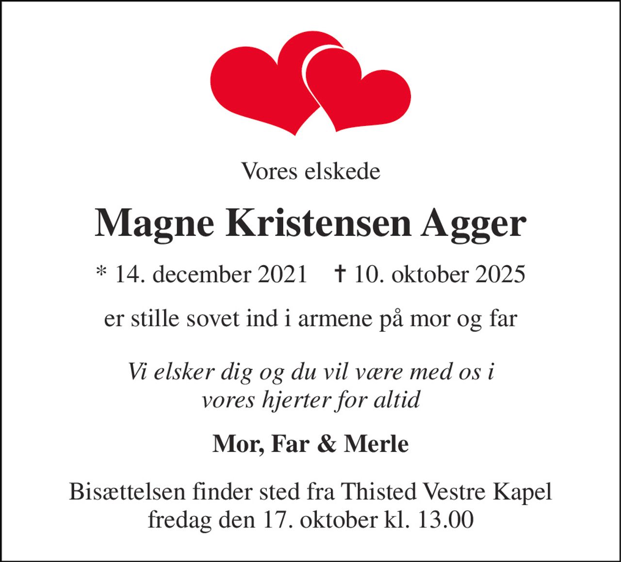 Vores elskede 
Magne Kristensen Agger 
*​ 14. december 2021​    ✝​ 10. oktober 2025 
er stille sovet ind i armene på mor og far 
Vi elsker dig og du vil være med os i vores hjerter for altid 
Mor, Far & Merle 
Bisættelsen​ finder sted fra Thisted Vestre Kapel​ fredag den 17. oktober​ kl. 13.00