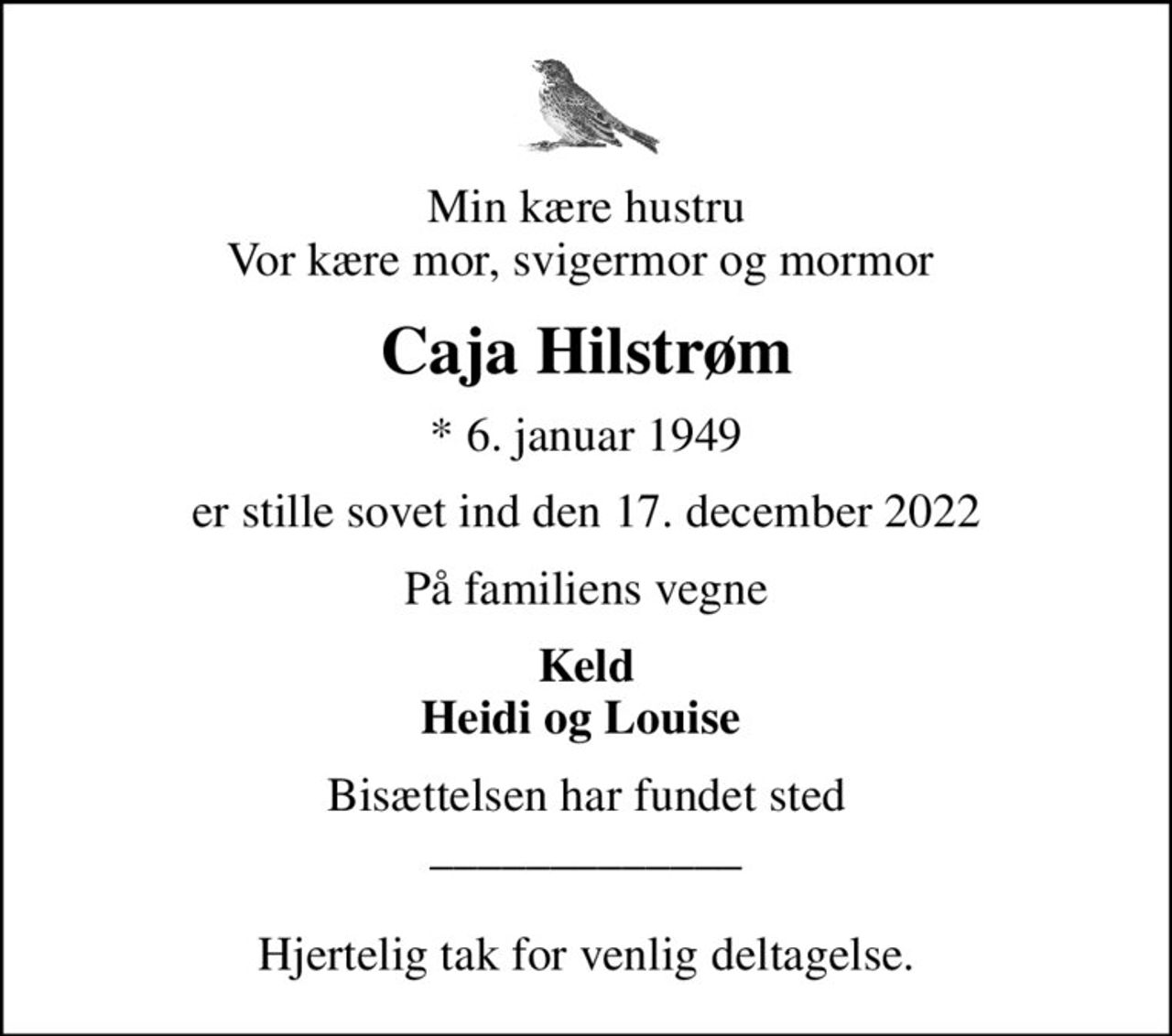 Min kære hustru Vor kære mor, svigermor og mormor 
Caja Hilstrøm
* 6. januar 1949
er stille sovet ind den 17. december 2022
På familiens vegne
Keld Heidi og Louise 
Bisættelsen har fundet sted _____________  Hjertelig tak for venlig deltagelse.