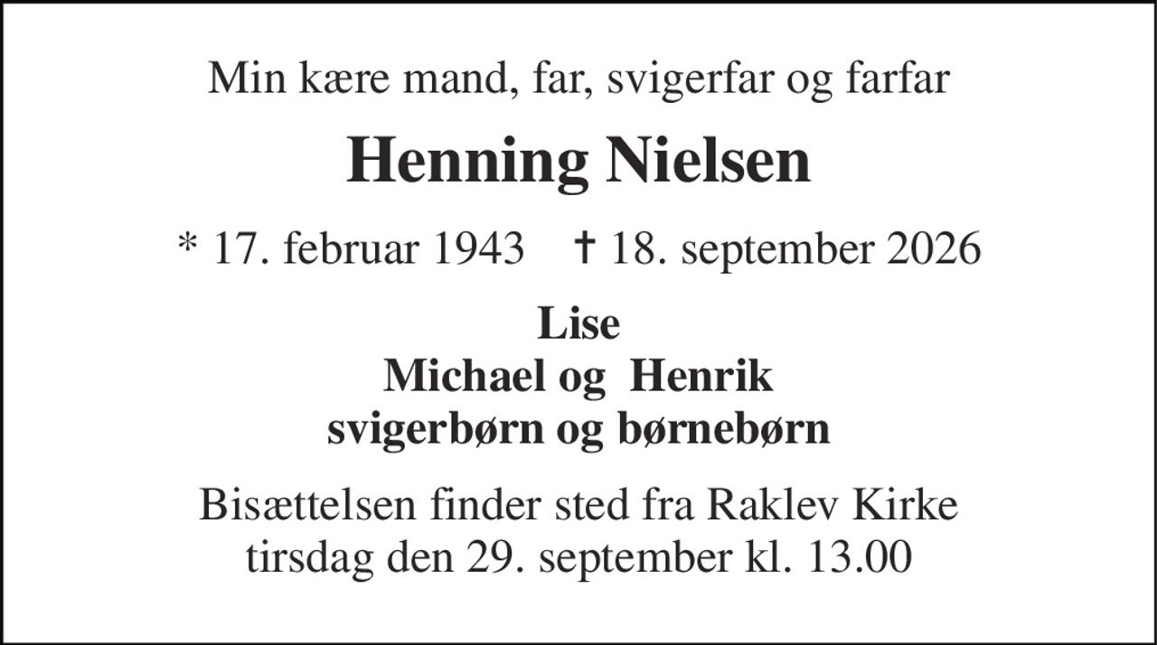 Min kære mand, far, svigerfar og farfar 
Henning Nielsen 
* 17. februar 1943    ✝ 18. september 2026 
Lise Michael og  Henrik svigerbørn og børnebørn 
Bisættelsen finder sted fra Raklev Kirke tirsdag den 29. september kl. 13.00