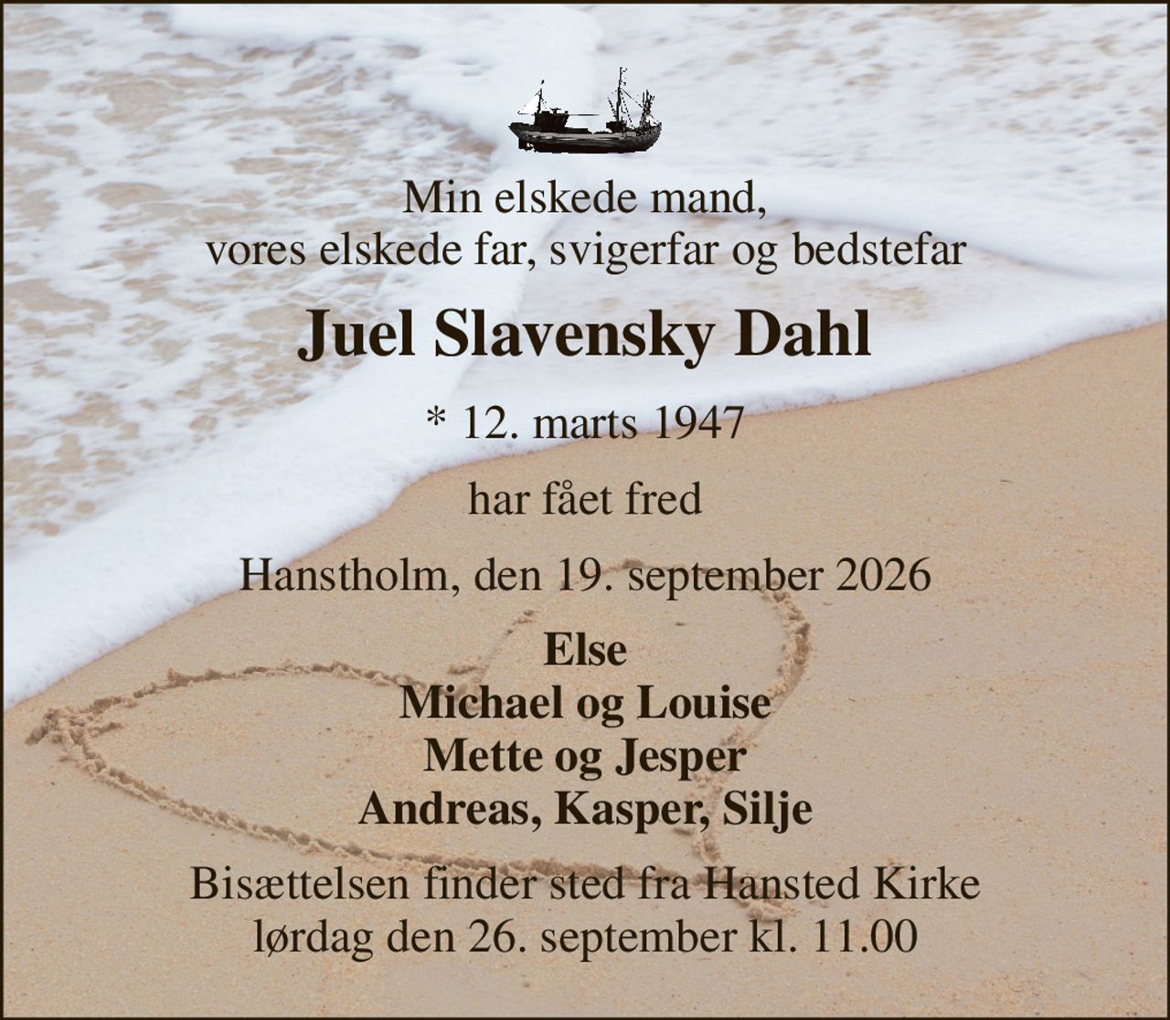 Min elskede mand, vores elskede far, svigerfar og bedstefar 
Juel Slavensky Dahl 
*​ 12. marts 1947 
har fået fred 
Hanstholm, den 19. september 2026 
Else Michael og Louise Mette og Jesper Andreas, Kasper, Silje 
Bisættelsen​ finder sted fra Hansted Kirke​ lørdag den 26. september​ kl. 11.00