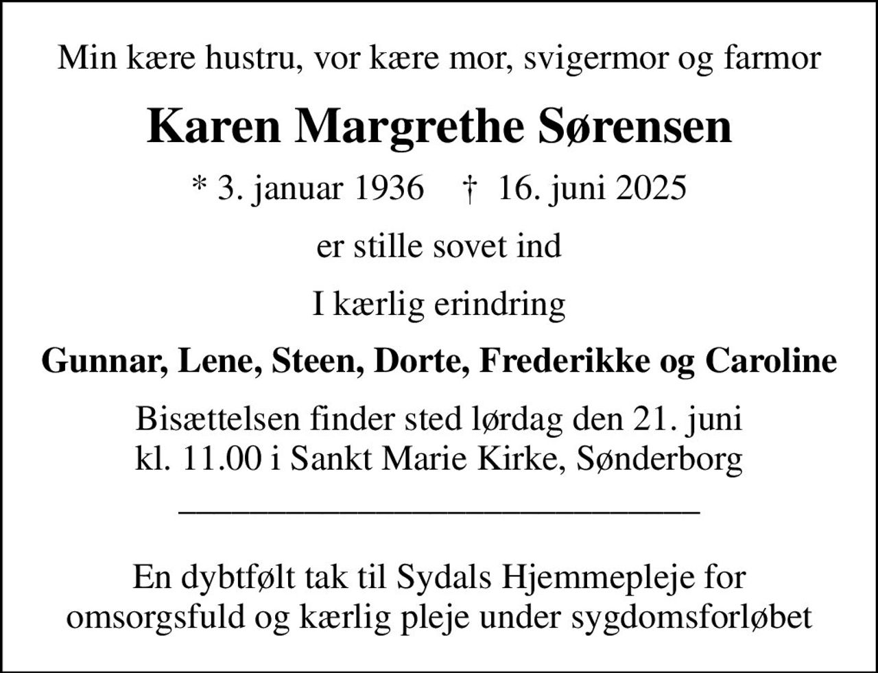 Min kære hustru, vor kære mor, svigermor og farmor
Karen Margrethe Sørensen
* 3. januar 1936    ✝ 16. juni 2025
er stille sovet ind
I kærlig erindring
Gunnar, Lene, Steen, Dorte, Frederikke og Caroline
Bisættelsen finder sted lørdag den 21. juni kl. 11.00 i Sankt Marie Kirke, Sønderborg _____________________________  En dybtfølt tak til Sydals Hjemmepleje for omsorgsfuld og kærlig pleje under sygdomsforløbet