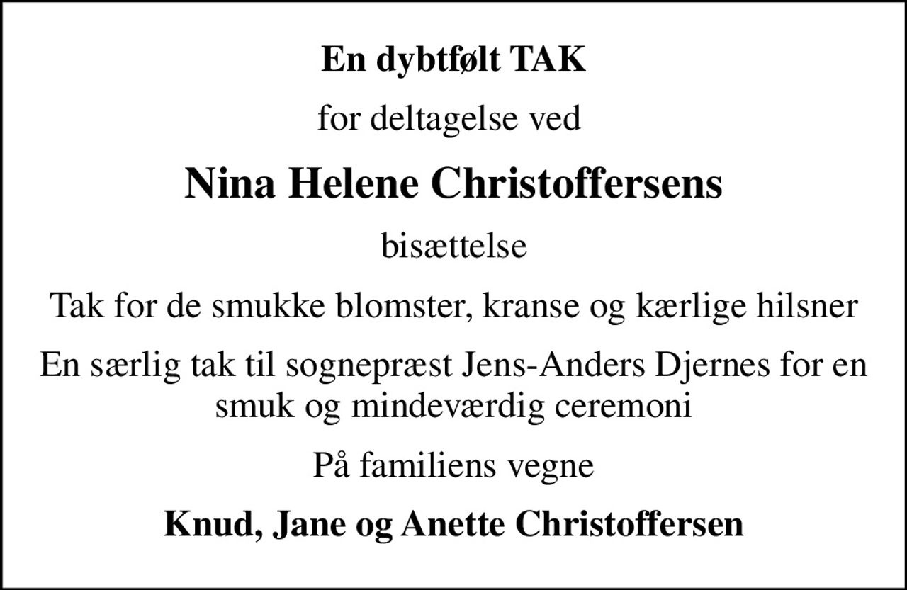 En dybtfølt TAK
for deltagelse ved 
Nina Helene Christoffersens
bisættelse
Tak for de smukke blomster, kranse og kærlige hilsner
En særlig tak til sognepræst Jens-Anders Djernes for en smuk og mindeværdig ceremoni
På familiens vegne
Knud, Jane og Anette Christoffersen