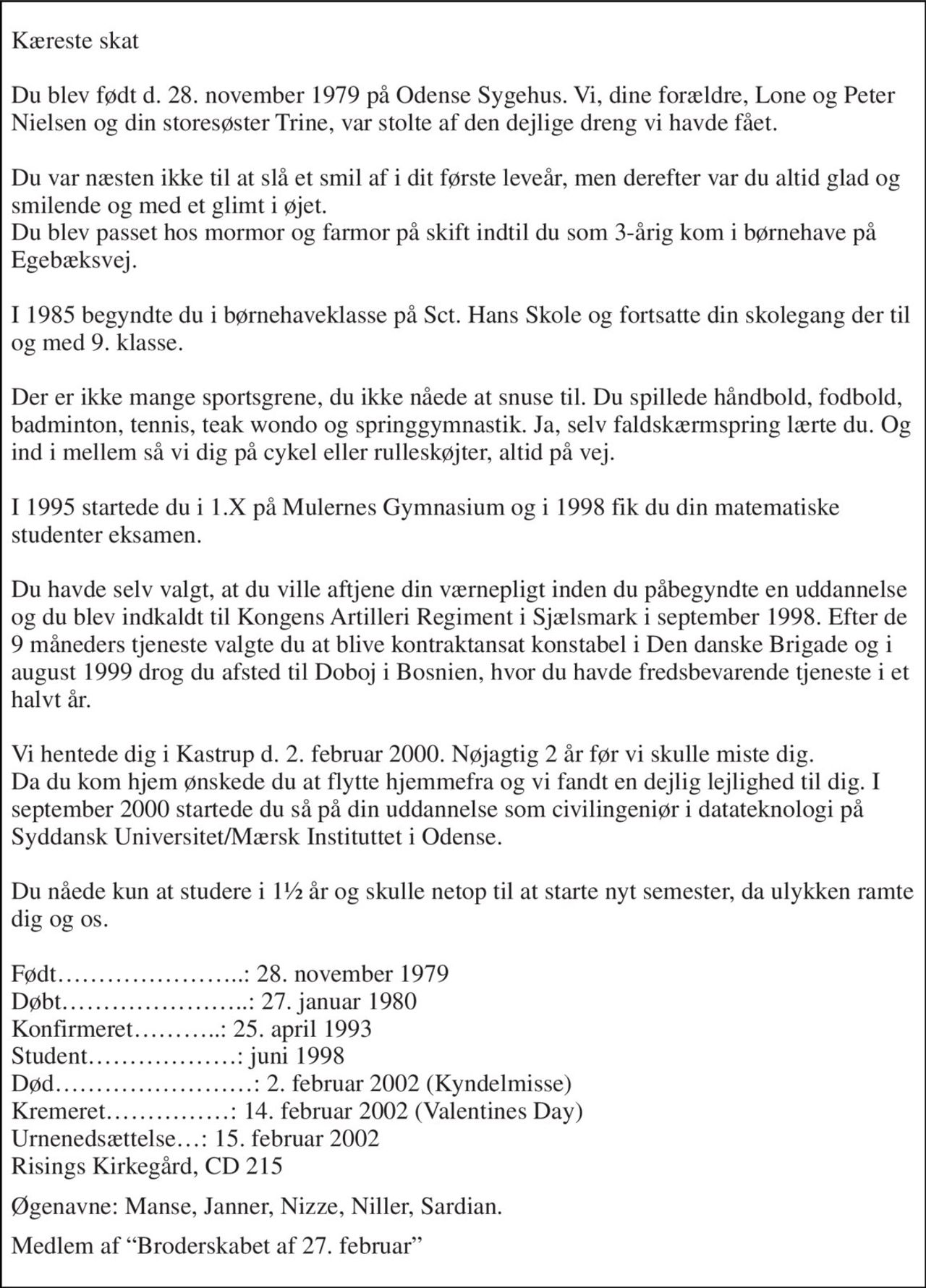 Kæreste skat  Du blev født d. 28. november 1979 på Odense Sygehus. Vi, dine forældre, Lone og Peter Nielsen og din storesøster Trine, var stolte af den dejlige dreng vi havde fået.  Du var næsten ikke til at slå et smil af i dit første leveår, men derefter var du altid glad og smilende og med et glimt i øjet. Du blev passet hos mormor og farmor på skift indtil du som 3-årig kom i børnehave på Egebæksvej.  I 1985 begyndte du i børnehaveklasse på Sct. Hans Skole og fortsatte din skolegang der til og med 9. klasse.  Der er ikke mange sportsgrene, du ikke nåede at snuse til. Du spillede håndbold, fodbold, badminton, tennis, teak wondo og springgymnastik. Ja, selv faldskærmspring lærte du. Og ind i mellem så vi dig på cykel eller rulleskøjter, altid på vej.  I 1995 startede du i 1.X på Mulernes Gymnasium og i 1998 fik du din matematiske studenter eksamen.  Du havde selv valgt, at du ville aftjene din værnepligt inden du påbegyndte en uddannelse og du blev indkaldt til Kongens Artilleri Regiment i Sjælsmark i september 1998. Efter de 9 måneders tjeneste valgte du at blive kontraktansat konstabel i Den danske Brigade og i august 1999 drog du afsted til Doboj i Bosnien, hvor du havde fredsbevarende tjeneste i et halvt år.  Vi hentede dig i Kastrup d. 2. februar 2000. Nøjagtig 2 år før vi skulle miste dig. Da du kom hjem ønskede du at flytte hjemmefra og vi fandt en dejlig lejlighed til dig. I september 2000 startede du så på din uddannelse som civilingeniør i datateknologi på Syddansk Universitet/Mærsk Instituttet i Odense.  Du nåede kun at studere i 1½ år og skulle netop til at starte nyt semester, da ulykken ramte dig og os.  Født…………………..: 28. november 1979 Døbt…………………..: 27. januar 1980 Konfirmeret………..: 25. april 1993 Student………………: juni 1998 Død……………………: 2. februar 2002 (Kyndelmisse) Kremeret……………: 14. februar 2002 (Valentines Day) Urnenedsættelse…: 15. februar 2002 Risings Kirkegård, CD 215 
Øgenavne: Manse, Janner, Nizze, Niller, Sardian. 
Medlem af “Broderskabet af 27. februar”