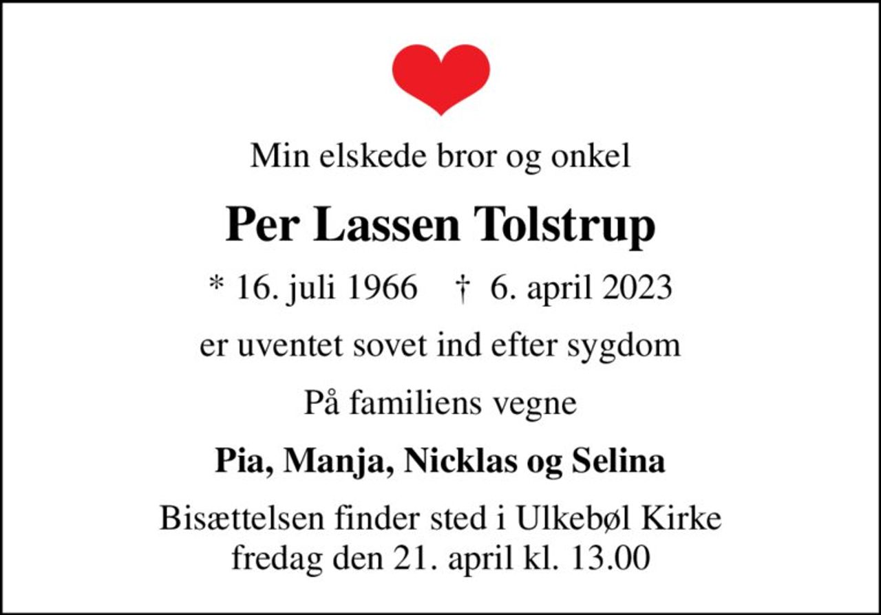 Min elskede bror og onkel
Per Lassen Tolstrup
* 16. juli 1966    ✝ 6. april 2023
er uventet sovet ind efter sygdom
På familiens vegne
Pia, Manja, Nicklas og Selina
Bisættelsen finder sted i Ulkebøl Kirke  fredag den 21. april kl. 13.00