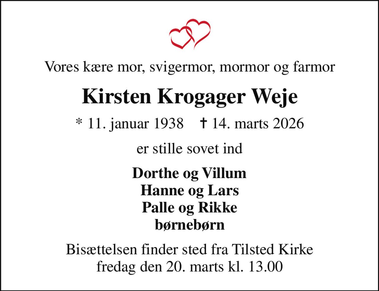 Vores kære mor, svigermor, mormor og farmor
Kirsten Krogager Weje
* 11. januar 1938    ✝ 14. marts 2026
er stille sovet ind
Dorthe og Villum Hanne og Lars Palle og Rikke børnebørn
Bisættelsen finder sted fra Tilsted Kirke  fredag den 20. marts kl. 13.00