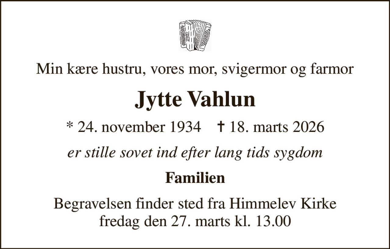 Min kære hustru, vores mor, svigermor og farmor
Jytte Vahlun
* 24. november 1934    ✝ 18. marts 2026
er stille sovet ind efter lang tids sygdom
Familien
Begravelsen finder sted fra Himmelev Kirke  fredag den 27. marts kl. 13.00