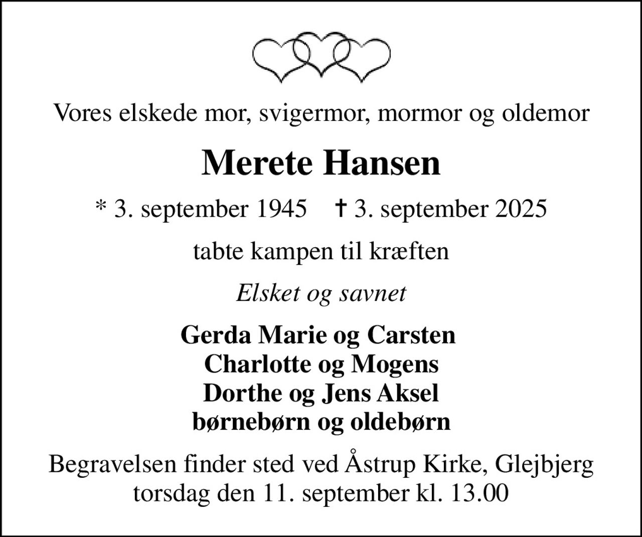 Vores elskede mor, svigermor, mormor og oldemor
Merete Hansen
* 3. september 1945    ✝ 3. september 2025
tabte kampen til kræften
Elsket og savnet
Gerda Marie og Carsten  Charlotte og Mogens Dorthe og Jens Aksel børnebørn og oldebørn
Begravelsen finder sted ved Åstrup Kirke, Glejbjerg  torsdag den 11. september kl. 13.00