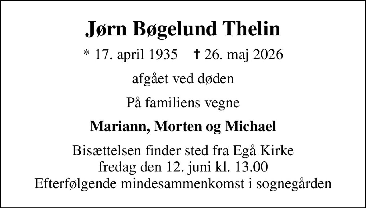 Jørn Bøgelund Thelin
* 17. april 1935    ✝ 26. maj 2026
afgået ved døden
På familiens vegne
Mariann, Morten og Michael
Bisættelsen finder sted fra Egå Kirke  fredag den 12. juni kl. 13.00  Efterfølgende mindesammenkomst i sognegården