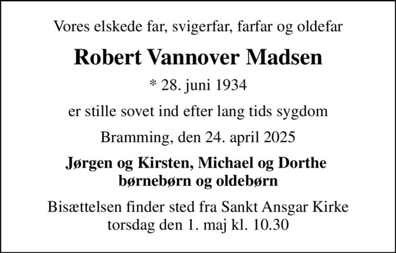Vores elskede far, svigerfar, farfar og oldefar
Robert Vannover Madsen
* 28. juni 1934
er stille sovet ind efter lang tids sygdom
Bramming, den 24. april 2025
Jørgen og Kirsten, Michael og Dorthe  børnebørn og oldebørn
Bisættelsen finder sted fra Sankt Ansgar Kirke  torsdag den 1. maj kl. 10.30