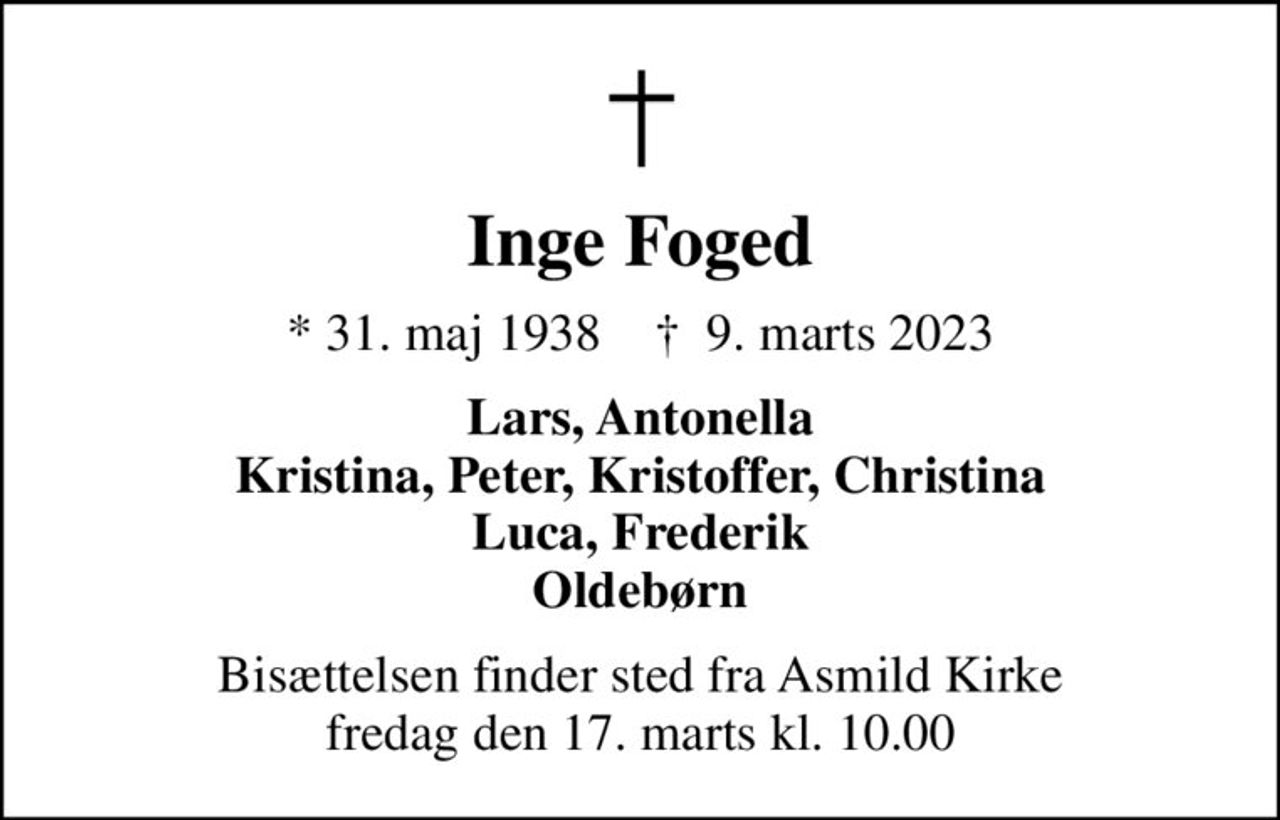 Inge Foged
* 31. maj 1938    ✝ 9. marts 2023
Lars, Antonella Kristina, Peter, Kristoffer, Christina Luca, Frederik Oldebørn
Bisættelsen finder sted fra Asmild Kirke  fredag den 17. marts kl. 10.00