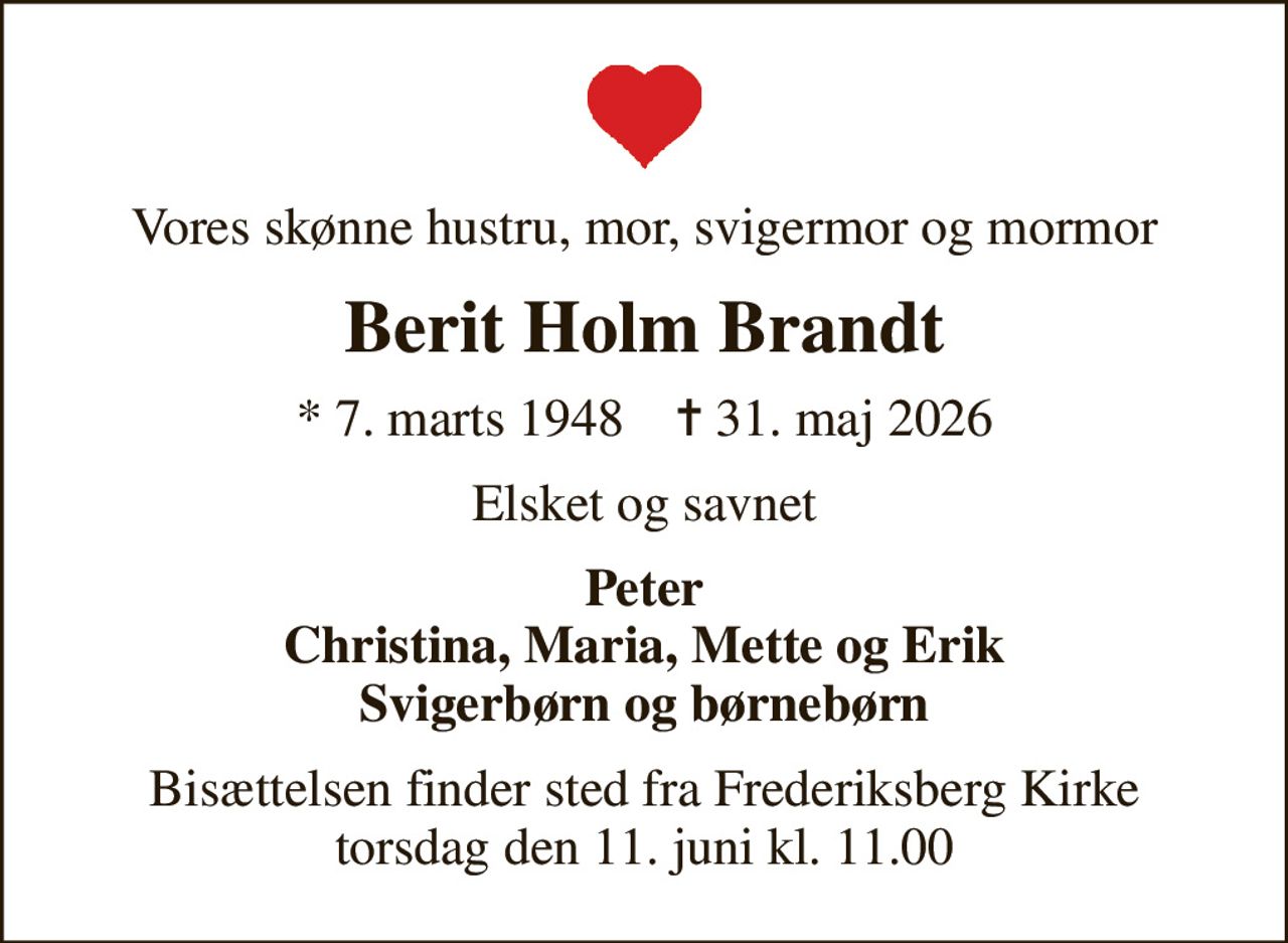 Vores skønne hustru, mor, svigermor og mormor
Berit Holm Brandt
* 7. marts 1948    ✝ 31. maj 2026
Elsket og savnet
Peter Christina, Maria, Mette og Erik Svigerbørn og børnebørn
Bisættelsen finder sted fra Frederiksberg Kirke  torsdag den 11. juni kl. 11.00