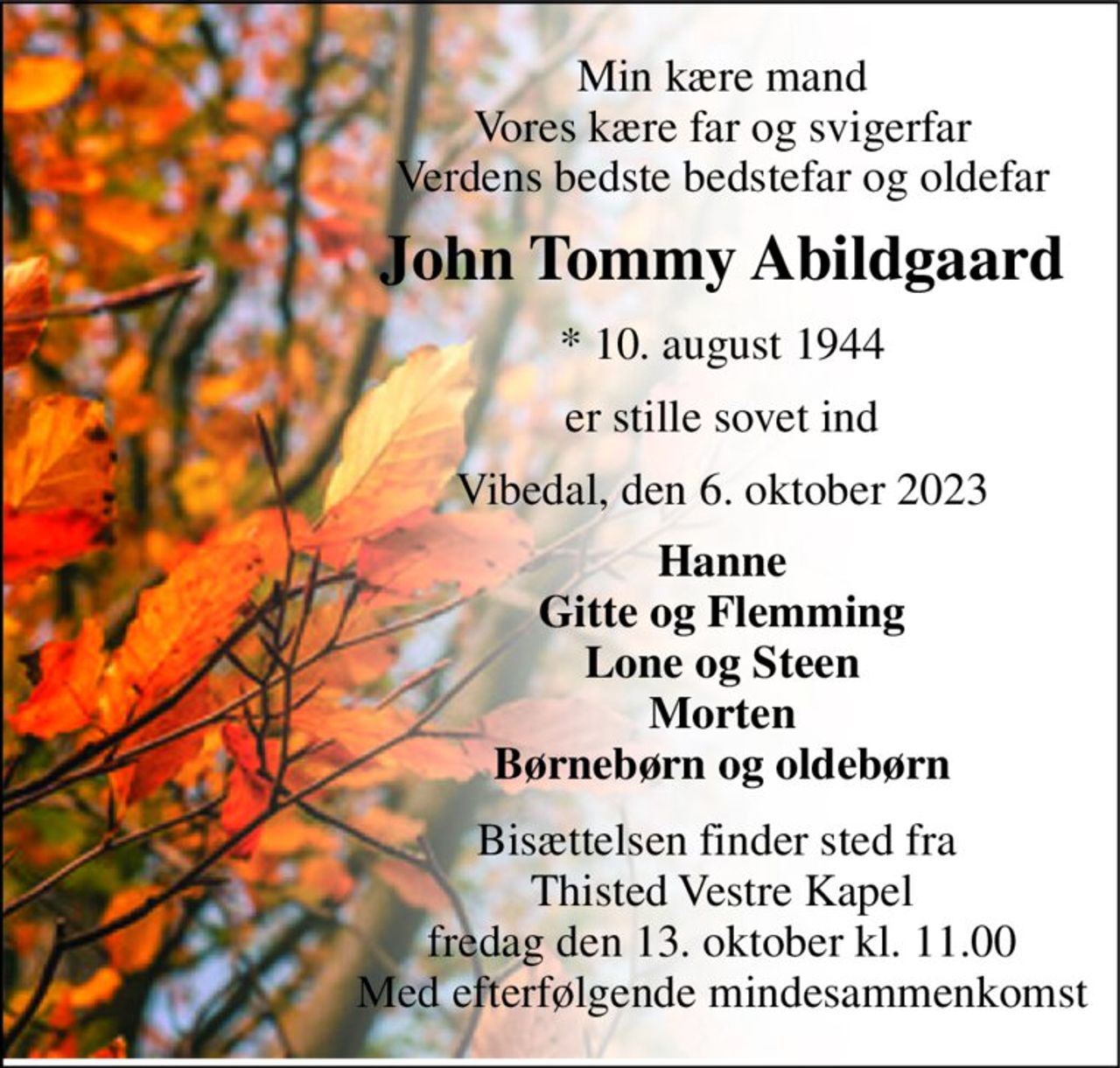 Min kære mand Vores kære far og svigerfar Verdens bedste bedstefar og oldefar 
John Tommy Abildgaard 
*​ 10. august 1944 
er stille sovet ind 
Vibedal, den 6. oktober 2023 
Hanne Gitte og Flemming Lone og Steen Morten Børnebørn og oldebørn 
Bisættelsen finder sted fra  Thisted Vestre Kapel fredag den 13. oktober kl. 11.00 Med efterfølgende mindesammenkomst