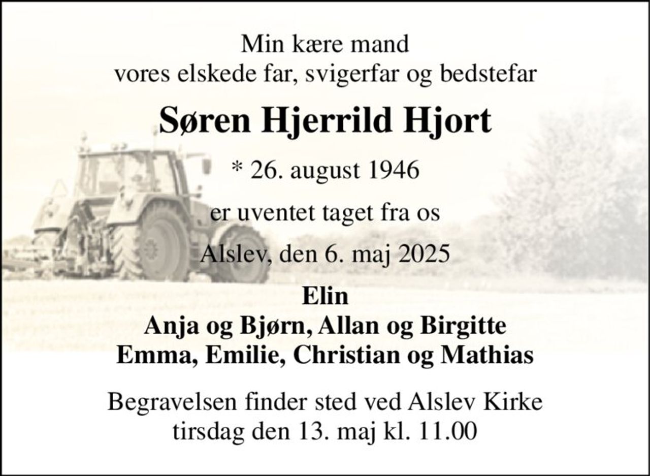 Min kære mand vores elskede far, svigerfar og bedstefar 
Søren Hjerrild Hjort 
*​ 26. august 1946 
er uventet taget fra os 
Alslev, den 6. maj 2025 
Elin Anja og Bjørn, Allan og Birgitte Emma, Emilie, Christian og Mathias 
Begravelsen​ finder sted ved Alslev Kirke​ tirsdag den 13. maj​ kl. 11.00