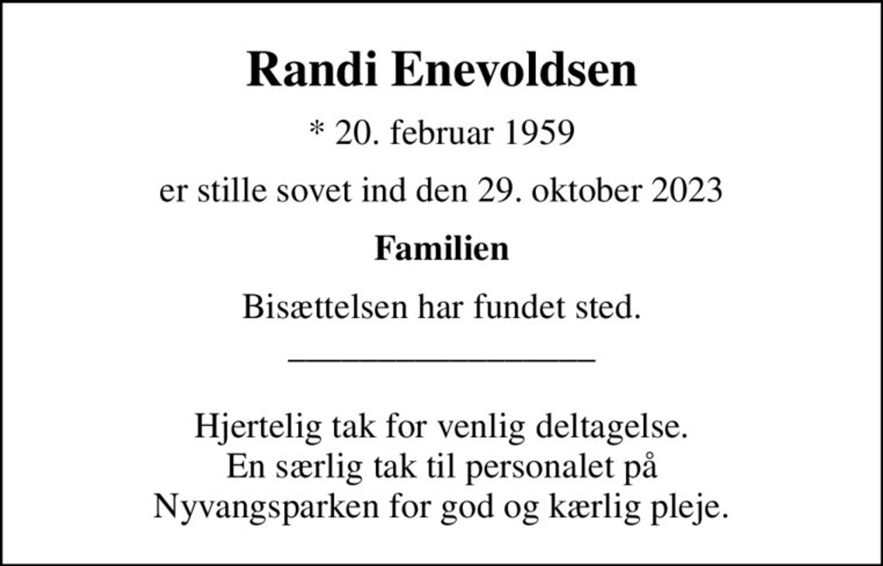 Randi Enevoldsen
* 20. februar 1959
er stille sovet ind den 29. oktober 2023
Familien
Bisættelsen har fundet sted. _________________  Hjertelig tak for venlig deltagelse. En særlig tak til personalet på Nyvangsparken for god og kærlig pleje.