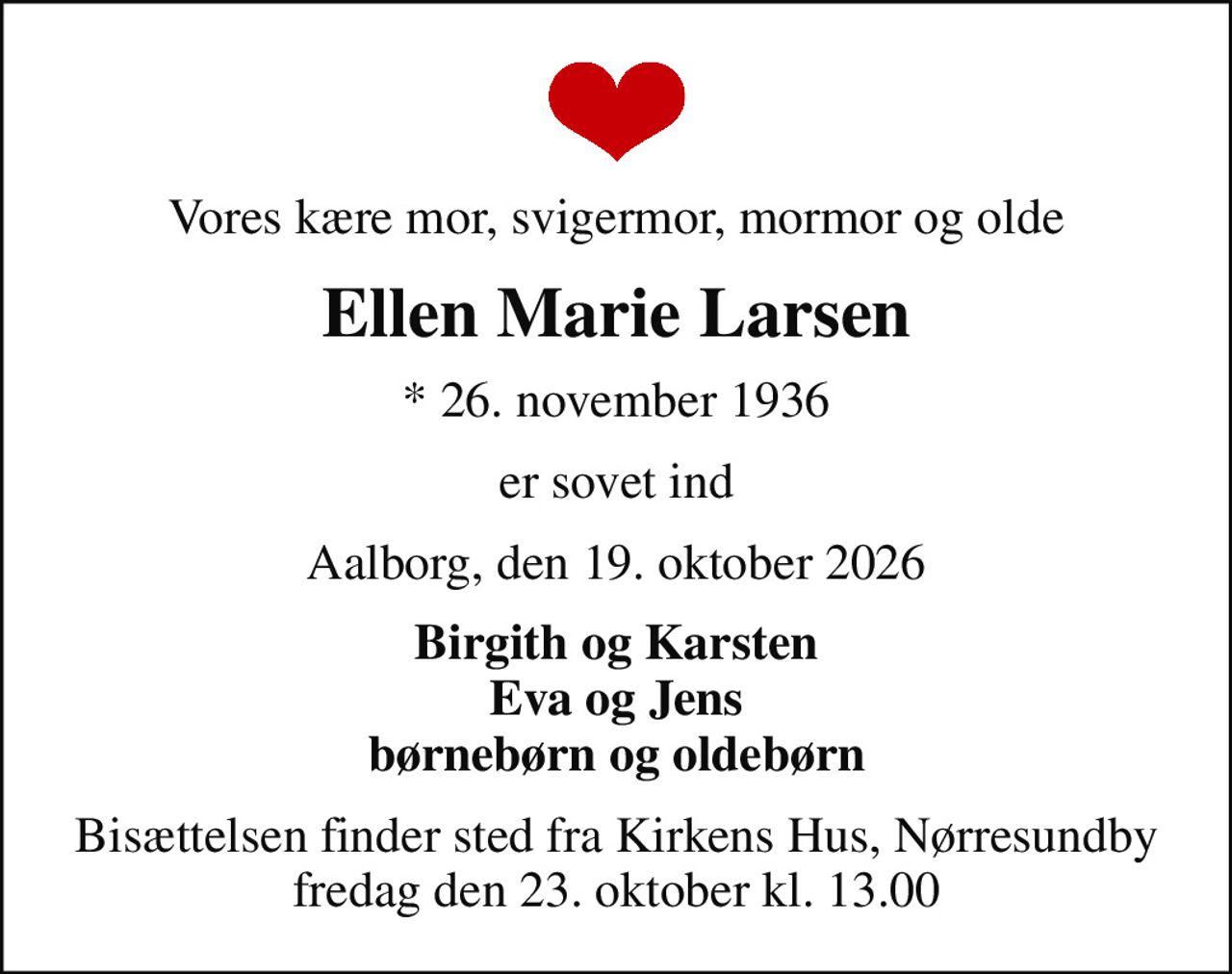 Vores kære mor, svigermor, mormor og olde
Ellen Marie Larsen
* 26. november 1936
er sovet ind
Aalborg, den 19. oktober 2026
Birgith og Karsten Eva og Jens børnebørn og oldebørn
Bisættelsen finder sted fra Kirkens Hus, Nørresundby  fredag den 23. oktober kl. 13.00