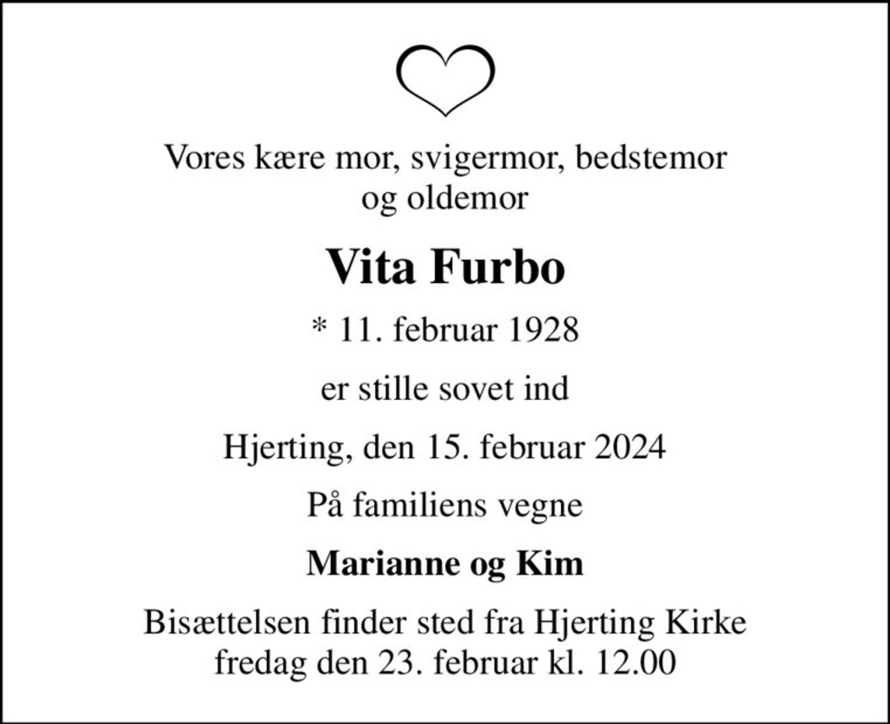 Vores kære mor, svigermor, bedstemor og oldemor
Vita Furbo
* 11. februar 1928
er stille sovet ind
Hjerting, den 15. februar 2024
På familiens vegne
Marianne og Kim
Bisættelsen finder sted fra Hjerting Kirke  fredag den 23. februar kl. 12.00