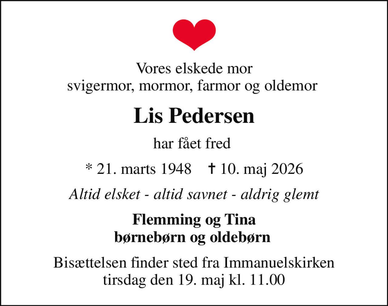 Vores elskede mor svigermor, mormor, farmor og oldemor 
Lis Pedersen
har fået fred 
* 21. marts 1948    ✝ 10. maj 2026
Altid elsket - altid savnet - aldrig glemt
Flemming og Tina børnebørn og oldebørn 
Bisættelsen finder sted fra Immanuelskirken  tirsdag den 19. maj kl. 11.00