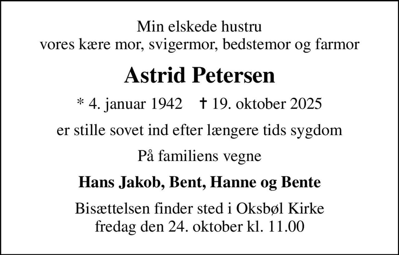 Min elskede hustru vores kære mor, svigermor, bedstemor og farmor
Astrid Petersen
* 4. januar 1942    ✝ 19. oktober 2025
er stille sovet ind efter længere tids sygdom
På familiens vegne
Hans Jakob, Bent, Hanne og Bente
Bisættelsen finder sted i Oksbøl Kirke  fredag den 24. oktober kl. 11.00