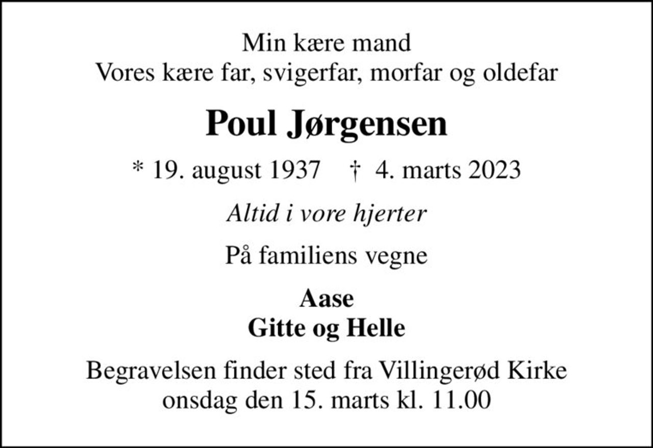 Min kære mand Vores kære far, svigerfar, morfar og oldefar
Poul Jørgensen
* 19. august 1937    ✝ 4. marts 2023
Altid i vore hjerter
På familiens vegne
Aase Gitte og Helle
Begravelsen finder sted fra Villingerød Kirke  onsdag den 15. marts kl. 11.00