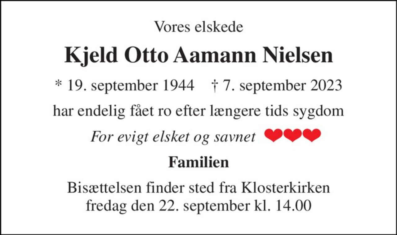 Vores elskede 
Kjeld Otto Aamann Nielsen 
*​ 19. september 1944​    †​ 7. september 2023 
har endelig fået ro efter længere tids sygdom 
For evigt elsket og savnet 
Familien 
Bisættelsen​ finder sted fra Klosterkirken​ fredag den 22. september​ kl. 14.00