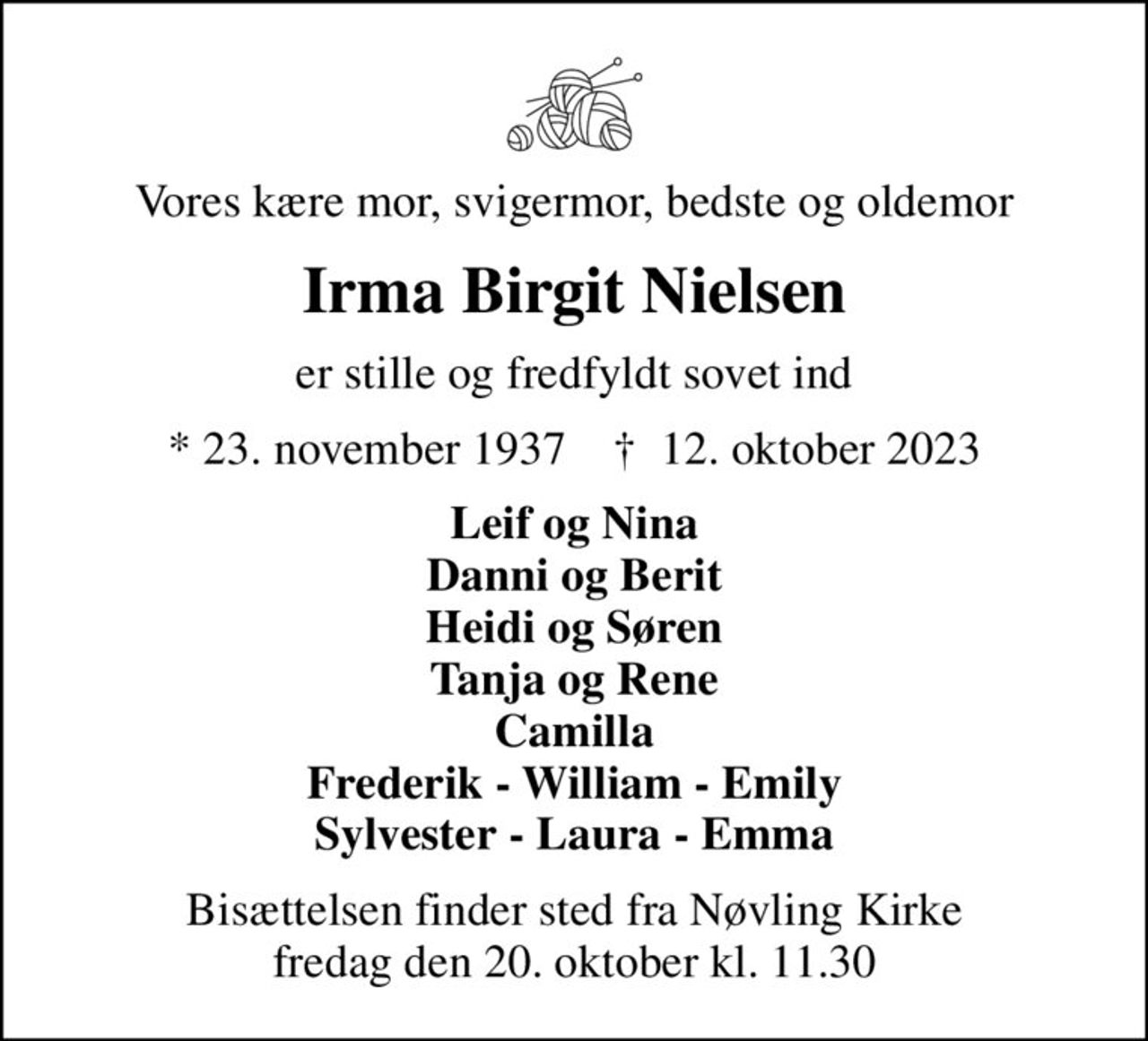 Vores kære mor, svigermor, bedste og oldemor
Irma Birgit Nielsen
er stille og fredfyldt sovet ind
* 23. november 1937    ✝ 12. oktober 2023
Leif og Nina Danni og Berit Heidi og Søren Tanja og Rene Camilla Frederik - William - Emily Sylvester - Laura - Emma
Bisættelsen finder sted fra Nøvling Kirke  fredag den 20. oktober kl. 11.30