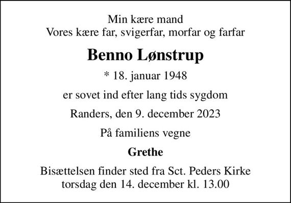 Min kære mand Vores kære far, svigerfar, morfar og farfar
Benno Lønstrup
* 18. januar 1948
er sovet ind efter lang tids sygdom
Randers, den 9. december 2023
På familiens vegne
Grethe
Bisættelsen finder sted fra Sct. Peders Kirke  torsdag den 14. december kl. 13.00