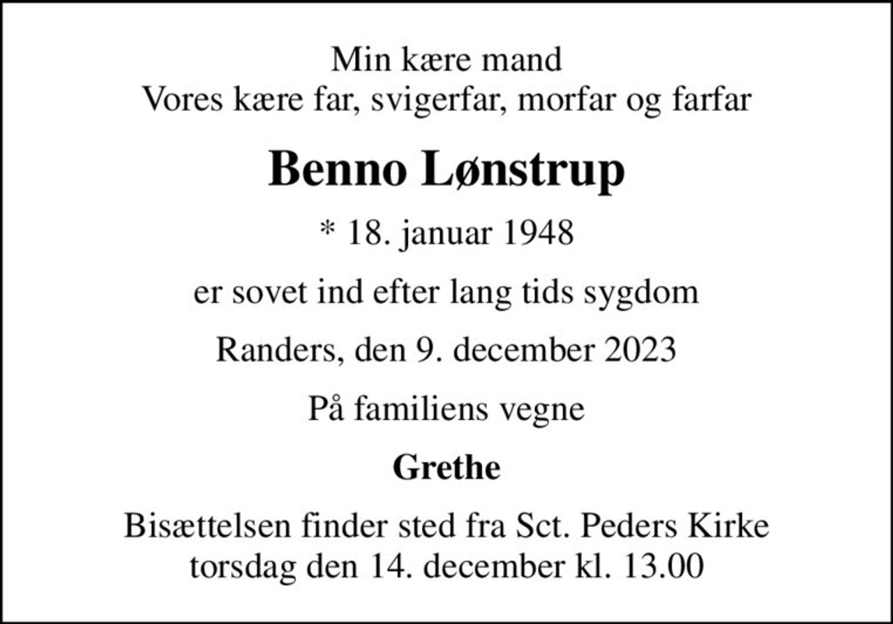 Min kære mand Vores kære far, svigerfar, morfar og farfar
Benno Lønstrup
* 18. januar 1948
er sovet ind efter lang tids sygdom
Randers, den 9. december 2023
På familiens vegne
Grethe
Bisættelsen finder sted fra Sct. Peders Kirke  torsdag den 14. december kl. 13.00