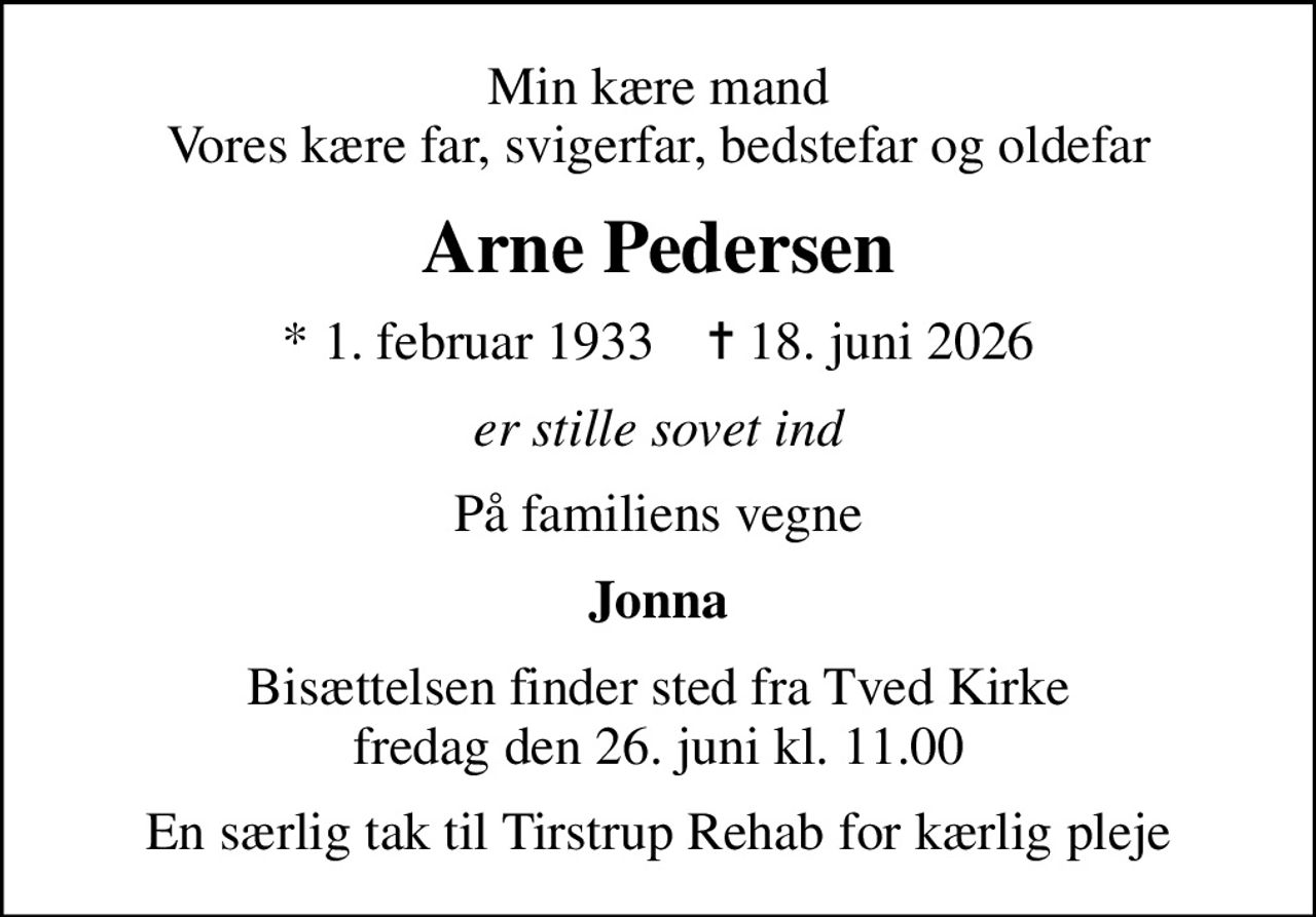 Min kære mand Vores kære far, svigerfar, bedstefar og oldefar
Arne Pedersen
* 1. februar 1933    ✝ 18. juni 2026
er stille sovet ind
På familiens vegne
Jonna
Bisættelsen finder sted fra Tved Kirke  fredag den 26. juni kl. 11.00 
En særlig tak til Tirstrup Rehab for kærlig pleje