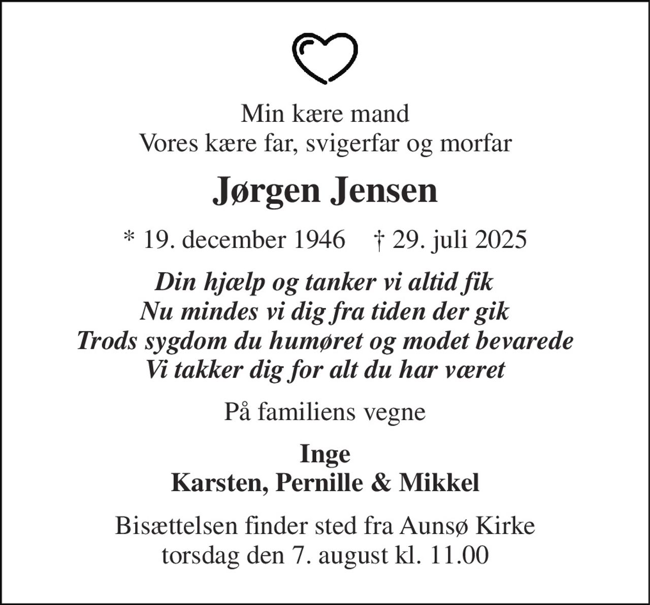 Min kære mand Vores kære far, svigerfar og morfar 
Jørgen Jensen 
* 19. december 1946    † 29. juli 2025 
Din hjælp og tanker vi altid fik Nu mindes vi dig fra tiden der gik Trods sygdom du humøret og modet bevarede Vi takker dig for alt du har været 
På familiens vegne 
Inge Karsten, Pernille & Mikkel 
Bisættelsen finder sted fra Aunsø Kirke torsdag den 7. august kl. 11.00