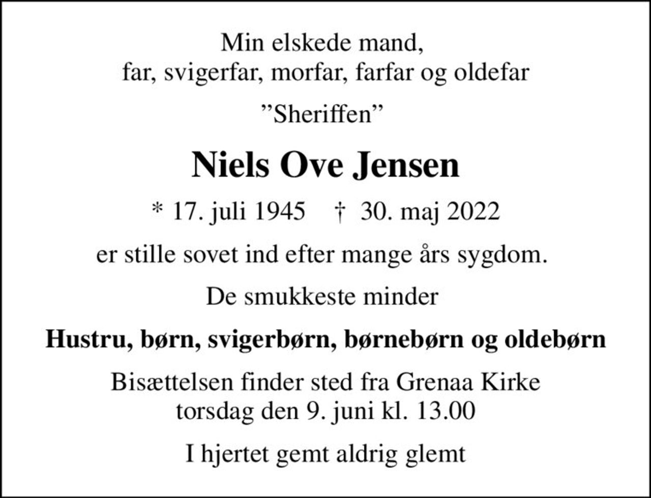 Min elskede mand,  far, svigerfar, morfar, farfar og oldefar
Sheriffen 
Niels Ove Jensen
* 17. juli 1945    ✝ 30. maj 2022
er stille sovet ind efter mange års sygdom. 
De smukkeste minder 
Hustru, børn, svigerbørn, børnebørn og oldebørn
Bisættelsen finder sted fra Grenaa Kirke  torsdag den 9. juni kl. 13.00 
I hjertet gemt aldrig glemt