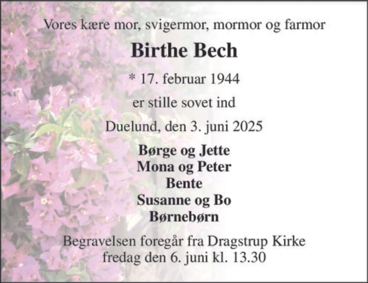 Vores kære mor, svigermor, mormor og farmor 
Birthe Bech 
* 17. februar 1944 
er stille sovet ind 
Duelund, den 3. juni 2025 
Børge og Jette Mona og Peter Bente Susanne og Bo Børnebørn 
Begravelsen foregår fra Dragstrup Kirke fredag den 6. juni kl. 13.30