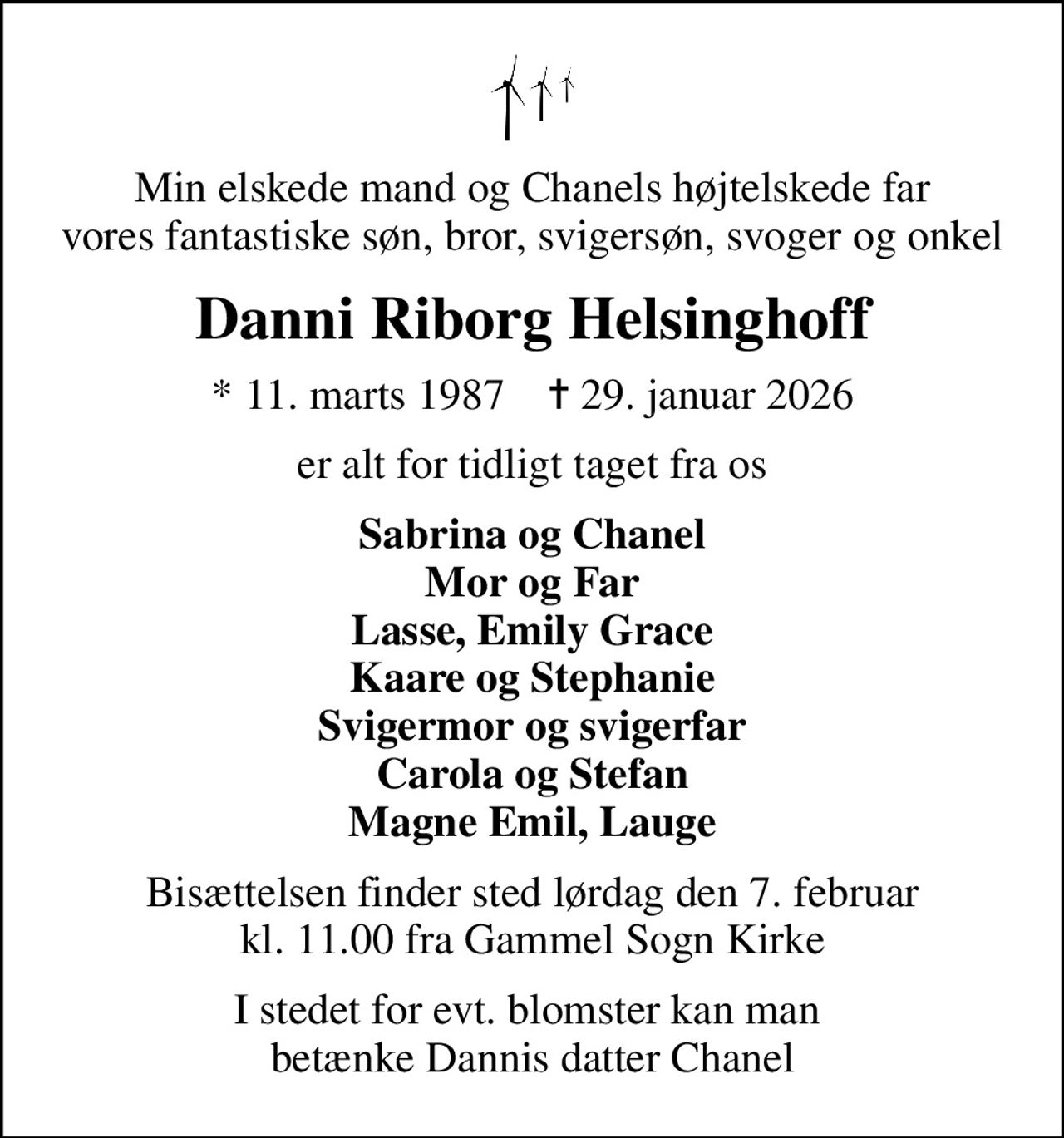 Min elskede mand og Chanels højtelskede far vores fantastiske søn, bror, svigersøn, svoger og onkel
Danni Riborg Helsinghoff
* 11. marts 1987    ✝ 29. januar 2026
er alt for tidligt taget fra os
Sabrina og Chanel Mor og Far Lasse, Emily Grace Kaare og Stephanie Svigermor og svigerfar Carola og Stefan Magne Emil, Lauge
Bisættelsen finder sted lørdag den 7. februar kl. 11.00 fra Gammel Sogn Kirke
I stedet for evt. blomster kan man  betænke Dannis datter Chanel