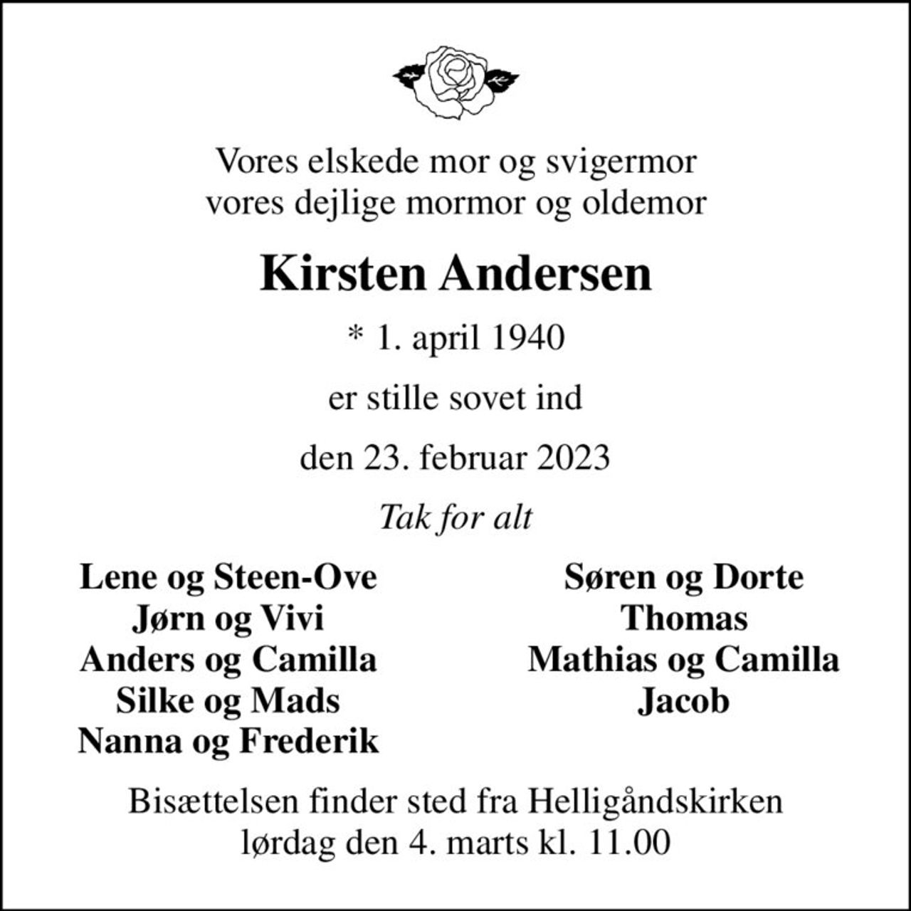 Vores elskede mor og svigermor vores dejlige mormor og oldemor
Kirsten Andersen
* 1. april 1940
er stille sovet ind
den 23. februar 2023
Tak for alt
Lene og Steen-Ove
Søren og Dorte
Jørn og Vivi
Thomas
Anders og Camilla
Mathias og Camilla
Silke og Mads
Jacob
Nanna og Frederik
Bisættelsen finder sted fra Helligåndskirken  lørdag den 4. marts kl. 11.00