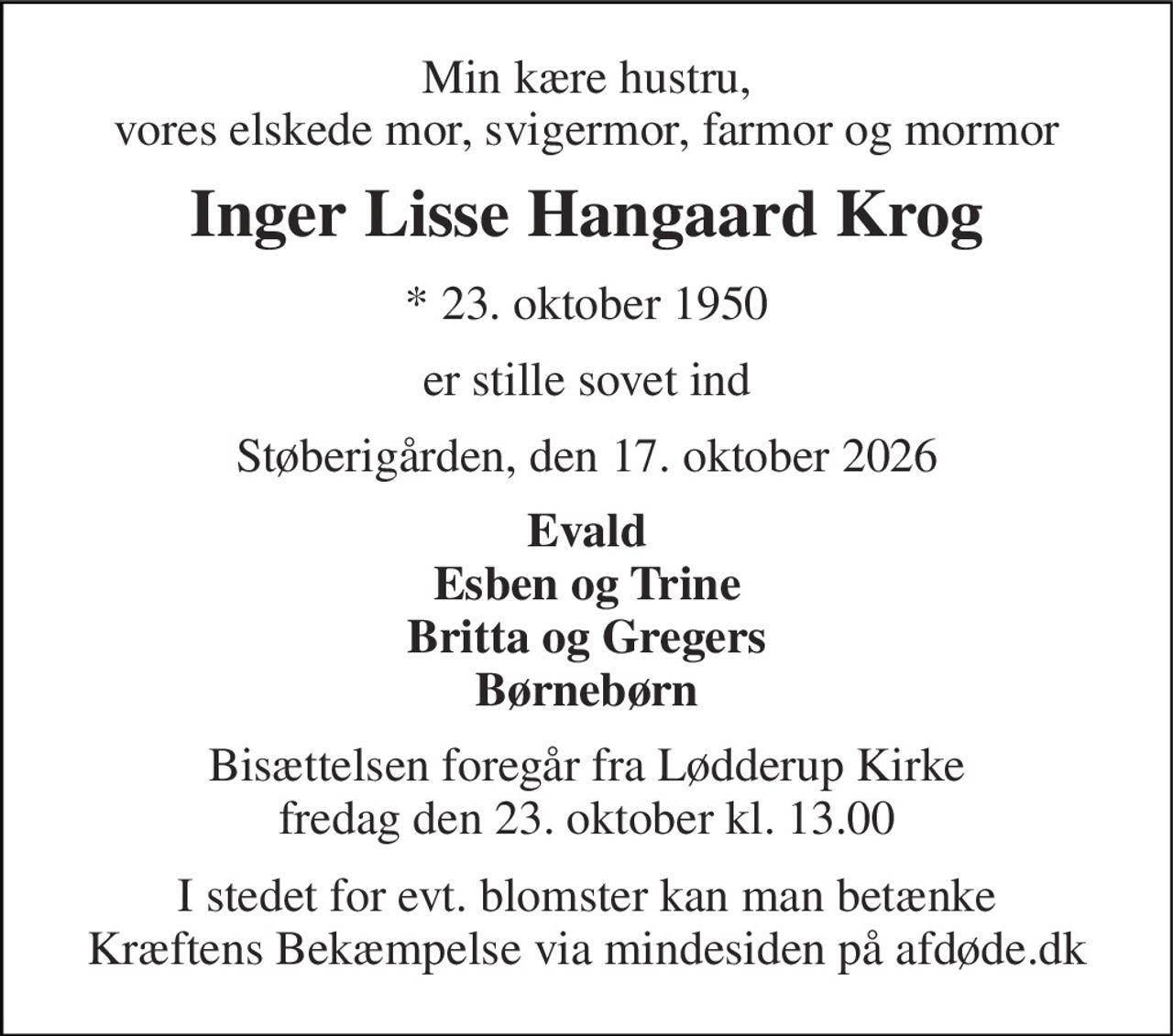 Min kære hustru, vores elskede mor, svigermor, farmor og mormor 
Inger Lisse Hangaard Krog 
*​ 23. oktober 1950 
er stille sovet ind 
Støberigården, den 17. oktober 2026 
Evald Esben og Trine Britta og Gregers Børnebørn 
Bisættelsen​ foregår fra Lødderup Kirke​ fredag den 23. oktober​ kl. 13.00 
I stedet for evt. blomster kan man betænke Kræftens Bekæmpelse via mindesiden på afdøde.dk