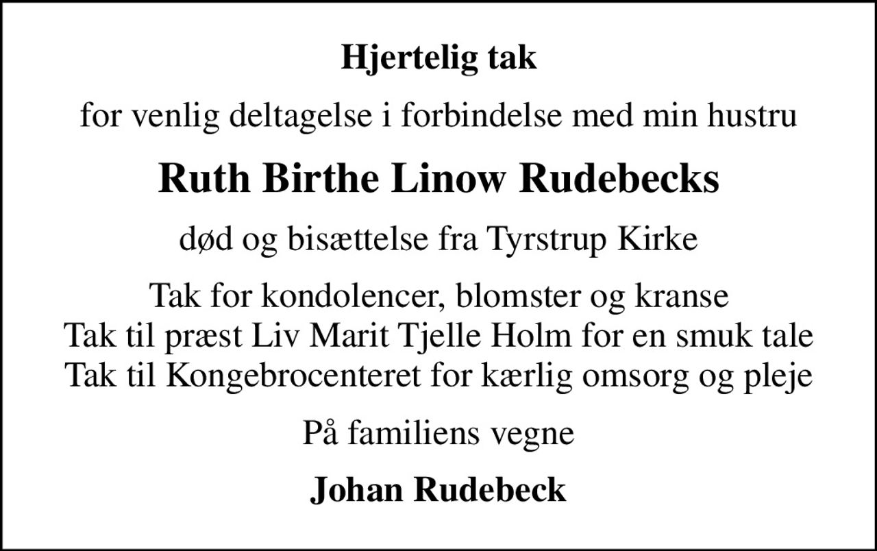 Hjertelig tak
for venlig deltagelse i forbindelse med min hustru
Ruth Birthe Linow Rudebecks
død og bisættelse fra Tyrstrup Kirke
Tak for kondolencer, blomster og kranse Tak til præst Liv Marit Tjelle Holm for en smuk tale Tak til Kongebrocenteret for kærlig omsorg og pleje
På familiens vegne
Johan Rudebeck