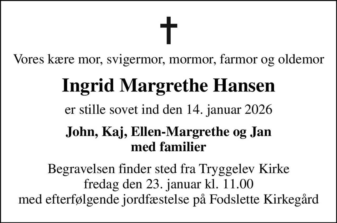 Vores kære mor, svigermor, mormor, farmor og oldemor
Ingrid Margrethe Hansen
er stille sovet ind den 14. januar 2026
John, Kaj, Ellen-Margrethe og Jan med familier
Begravelsen finder sted fra Tryggelev Kirke fredag den 23. januar kl. 11.00 med efterfølgende jordfæstelse på Fodslette Kirkegård
