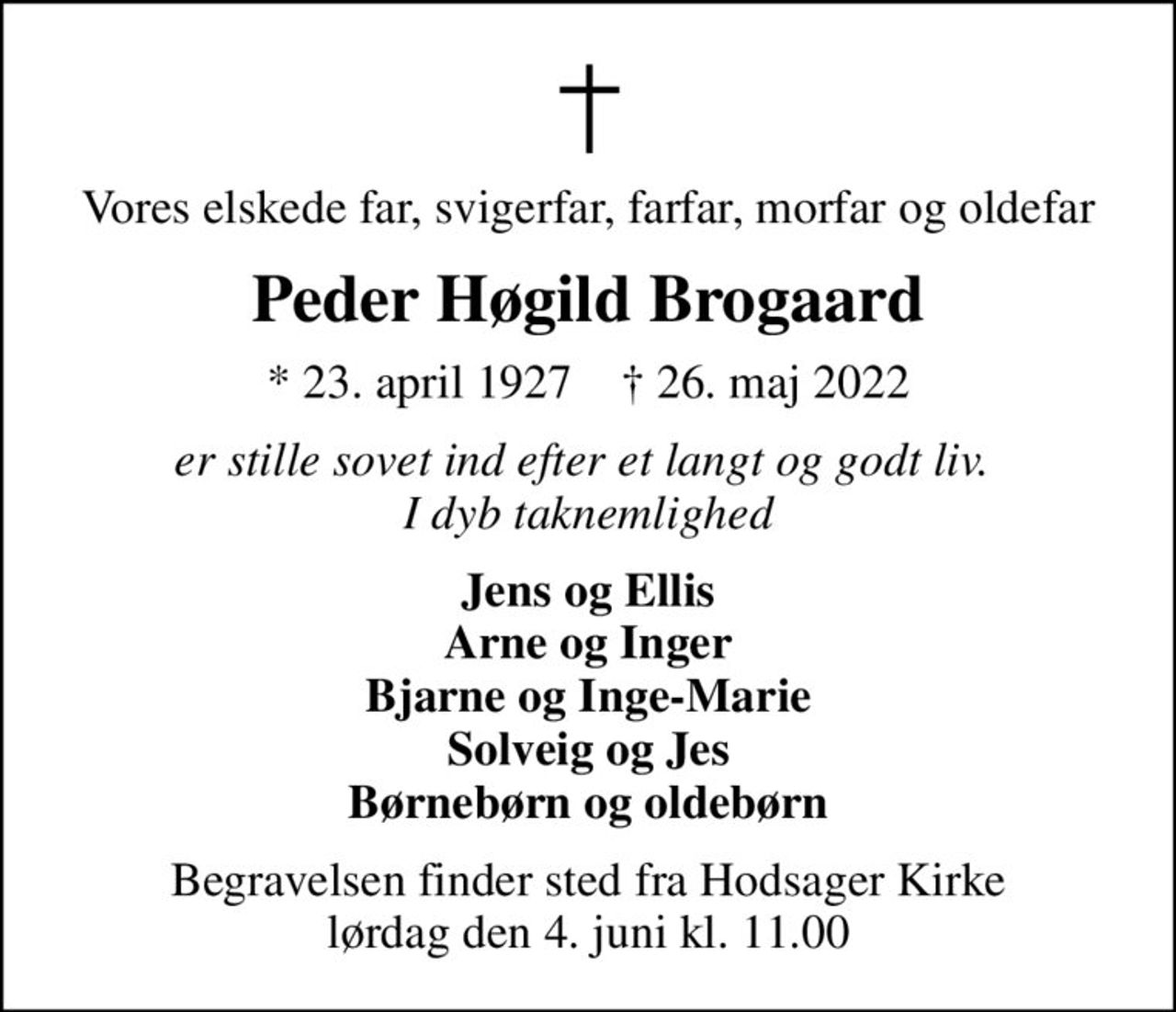 Vores elskede far, svigerfar, farfar, morfar og oldefar
Peder Høgild Brogaard
* 23. april 1927    ✝ 26. maj 2022
er stille sovet ind efter et langt og godt liv.  I dyb taknemlighed
Jens og Ellis Arne og Inger Bjarne og Inge-Marie Solveig og Jes Børnebørn og oldebørn
Begravelsen finder sted fra Hodsager Kirke  lørdag den 4. juni kl. 11.00