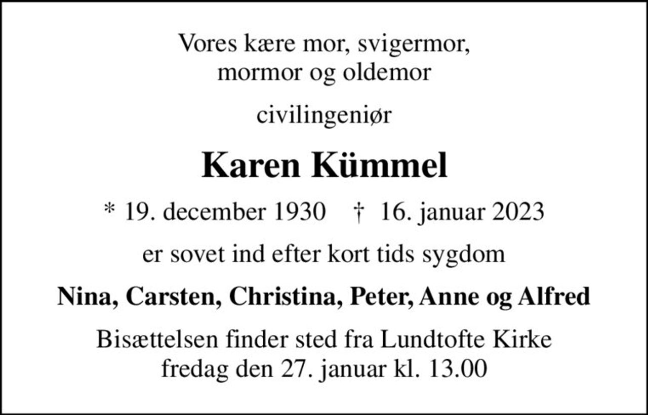 Vores kære mor, svigermor, mormor og oldemor
civilingeniør
Karen Kümmel
* 19. december 1930    ✝ 16. januar 2023
er sovet ind efter kort tids sygdom
Nina, Carsten, Christina, Peter, Anne og Alfred
Bisættelsen finder sted fra Lundtofte Kirke  fredag den 27. januar kl. 13.00