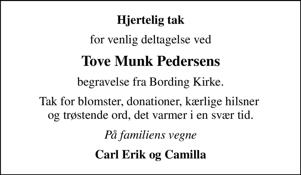 Hjertelig tak
for venlig deltagelse ved
Tove Munk Pedersens
begravelse fra Bording Kirke.
Tak for blomster, donationer, kærlige hilsner  og trøstende ord, det varmer i en svær tid.
På familiens vegne
Carl Erik og Camilla