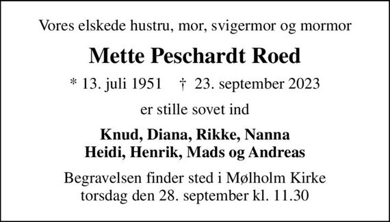 Vores elskede hustru, mor, svigermor og mormor
Mette Peschardt Roed
* 13. juli 1951    &#x271d; 23. september 2023
er stille sovet ind
Knud, Diana, Rikke, Nanna Heidi, Henrik, Mads og Andreas
Begravelsen finder sted i Mølholm Kirke  torsdag den 28. september kl. 11.30