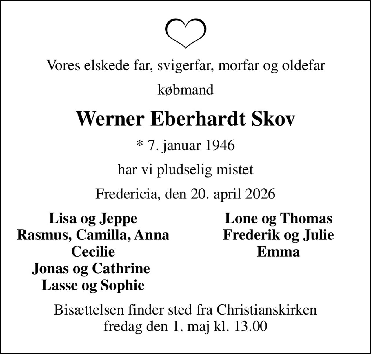 Vores elskede far, svigerfar, morfar og oldefar
købmand
Werner Eberhardt Skov
* 7. januar 1946
har vi pludselig mistet
Fredericia, den 20. april 2026
Lisa og Jeppe
Lone og Thomas
Rasmus, Camilla, Anna
Frederik og Julie
Cecilie
Emma
Jonas og Cathrine 
Lasse og Sophie
Bisættelsen finder sted fra Christianskirken  fredag den 1. maj kl. 13.00