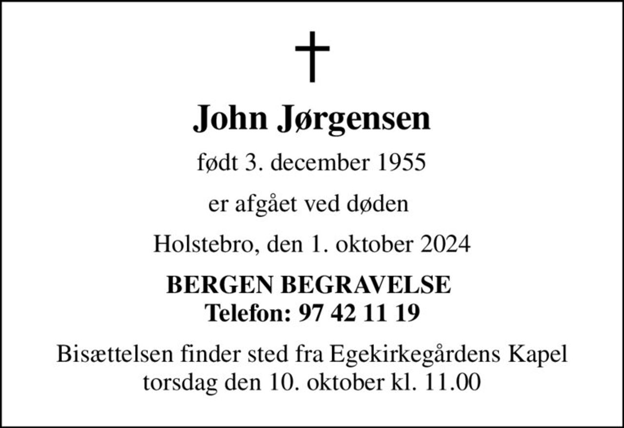 John Jørgensen
født 3. december 1955
er afgået ved døden 
Holstebro, den 1. oktober 2024
BERGEN BEGRAVELSE  Telefon: 97 42 11 19
Bisættelsen finder sted fra Egekirkegårdens Kapel  torsdag den 10. oktober kl. 11.00