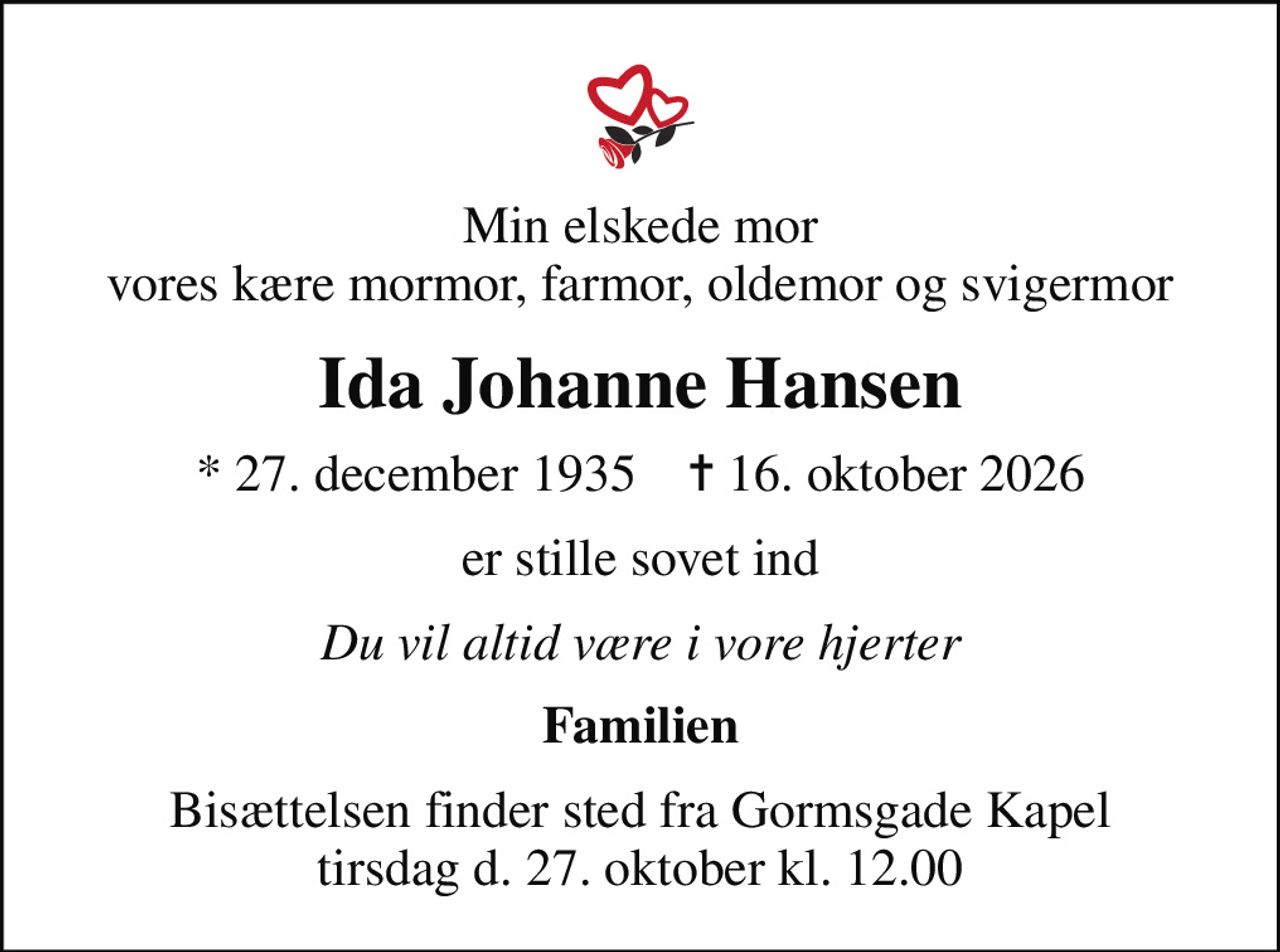 Min elskede mor vores kære mormor, farmor, oldemor og svigermor
Ida Johanne Hansen
* 27. december 1935    ✝ 16. oktober 2026
er stille sovet ind
Du vil altid være i vore hjerter
Familien
Bisættelsen finder sted fra Gormsgade Kapel tirsdag d. 27. oktober kl. 12.00